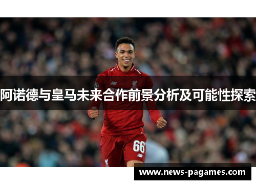 阿诺德与皇马未来合作前景分析及可能性探索