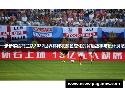 一步步解读荷兰队2022世界杯球衣颜色变化的背后故事与设计灵感