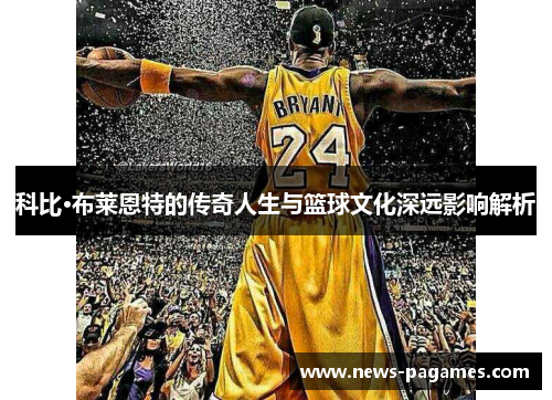 科比·布莱恩特的传奇人生与篮球文化深远影响解析